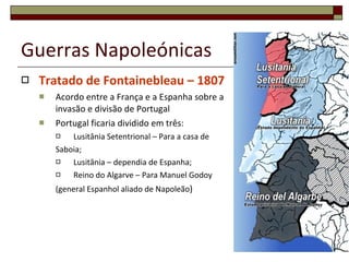 Guerras Napoleónicas Tratado de Fontainebleau – 1807 Acordo entre a França e a Espanha sobre a invasão e divisão de Portugal Portugal ficaria dividido em três: Lusitânia Setentrional – Para a casa de Saboia; Lusitânia – dependia de Espanha; Reino do Algarve – Para Manuel Godoy (general Espanhol aliado de Napoleão ) 