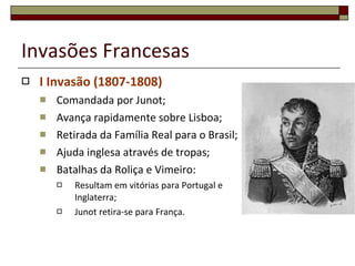 Invasões Francesas I Invasão (1807-1808) Comandada por Junot; Avança rapidamente sobre Lisboa; Retirada da Família Real para o Brasil; Ajuda inglesa através de tropas; Batalhas da Roliça e Vimeiro: Resultam em vitórias para Portugal e Inglaterra; Junot retira-se para França. 