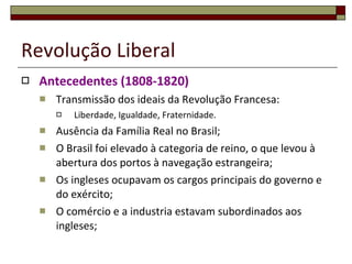 Revolução Liberal Antecedentes (1808-1820) Transmissão dos ideais da Revolução Francesa: Liberdade, Igualdade, Fraternidade. Ausência da Família Real no Brasil; O Brasil foi elevado à categoria de reino, o que levou à abertura dos portos à navegação estrangeira; Os ingleses ocupavam os cargos principais do governo e do exército; O comércio e a industria estavam subordinados aos ingleses; 