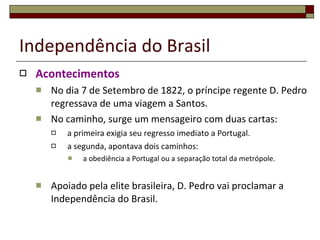 Independência do Brasil Acontecimentos No dia 7 de Setembro de 1822, o príncipe regente D. Pedro regressava de uma viagem a Santos.  No caminho, surge um mensageiro com duas cartas: a primeira exigia seu regresso imediato a Portugal. a segunda, apontava dois caminhos:  a obediência a Portugal ou a separação total da metrópole.  Apoiado pela elite brasileira, D. Pedro vai proclamar a Independência do Brasil. 