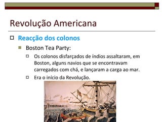 Revolução Americana Reacção dos colonos Boston Tea Party: Os colonos disfarçados de índios assaltaram, em Boston, alguns navios que se encontravam carregados com chá, e lançaram a carga ao mar. Era o início da Revolução. 