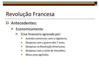 Revolução Francesa Antecedentes: Economicamente Crise financeira agravada por: Acordos comerciais com a Inglaterra; Despesas com a guerra dos 7 anos; Despesas na Revolução Americana; Despesas com a corte de Versalhes; Maus anos agrícolas. 
