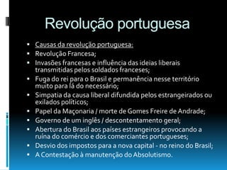 Revolução portuguesa
 Causas da revolução portuguesa:
 Revolução Francesa;
 Invasões francesas e influência das ideias liberais
transmitidas pelos soldados franceses;
 Fuga do rei para o Brasil e permanência nesse território
muito para lá do necessário;
 Simpatia da causa liberal difundida pelos estrangeirados ou
exilados políticos;
 Papel da Maçonaria / morte de Gomes Freire de Andrade;
 Governo de um inglês / descontentamento geral;
 Abertura do Brasil aos países estrangeiros provocando a
ruína do comércio e dos comerciantes portugueses;
 Desvio dos impostos para a nova capital - no reino do Brasil;
 A Contestação à manutenção do Absolutismo.
 