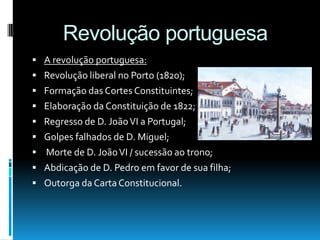 Revolução portuguesa
 A revolução portuguesa:
 Revolução liberal no Porto (1820);
 Formação das Cortes Constituintes;
 Elaboração da Constituição de 1822;
 Regresso de D. JoãoVI a Portugal;
 Golpes falhados de D. Miguel;
 Morte de D. JoãoVI / sucessão ao trono;
 Abdicação de D. Pedro em favor de sua filha;
 Outorga da Carta Constitucional.
 