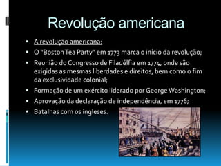 Revolução americana
 A revolução americana:
 O “BostonTea Party” em 1773 marca o início da revolução;
 Reunião do Congresso de Filadélfia em 1774, onde são
exigidas as mesmas liberdades e direitos, bem como o fim
da exclusividade colonial;
 Formação de um exército liderado por George Washington;
 Aprovação da declaração de independência, em 1776;
 Batalhas com os ingleses.
 