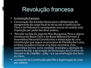 Revolução francesa
 A revolução francesa:
 Convocação dos EstadosGerais para a deliberação de
alargamento da carga fiscal às terras até aí isenta (as do
Clero e da Nobreza) e consequente recusa em aceitar esta
imposição por parte das ditas ordens;
 Reunião na Sala do Jogo da Pela (Burguesia, Povo e alguns
membros do Baixo Clero e da Baixa Nobreza formam a
Assembleia NacionalConstituinte) e elaboração de uma
Constituição que seguia os princípios da filosofia das Luzes,
embora na prática tivesse uma base censitária. Esta
assembleia tomou como medidas imediatas a abolição do
sistema feudal; a aprovação da Declaração dos Direitos do
Homem e do Cidadão – 1789 – e a nacionalização dos bens
do Clero;
 Juramento da Constituição pelo Rei e legitimação do voto
por cabeça;
 