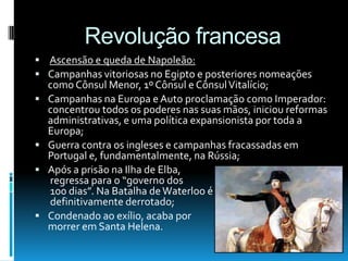Revolução francesa
 Ascensão e queda de Napoleão:
 Campanhas vitoriosas no Egipto e posteriores nomeações
como Cônsul Menor, 1º Cônsul e CônsulVitalício;
 Campanhas na Europa e Auto proclamação como Imperador:
concentrou todos os poderes nas suas mãos, iniciou reformas
administrativas, e uma política expansionista por toda a
Europa;
 Guerra contra os ingleses e campanhas fracassadas em
Portugal e, fundamentalmente, na Rússia;
 Após a prisão na Ilha de Elba,
regressa para o “governo dos
100 dias”. Na Batalha deWaterloo é
definitivamente derrotado;
 Condenado ao exílio, acaba por
morrer em Santa Helena.
 
