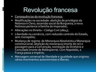 Revolução francesa
 Consequências da revolução francesa:
 Modificações na sociedade: abolição de privilégios da
Nobreza e Clero; ascensão social da Burguesia; a nova
Nobreza pertence à família do Imperador;
 Alterações no Direito – Código Civil (1804);
 Liberdade no comércio, com reduzido controlo do Estado,
sem monopólio;
 Mudança de regime: de MonarquiaAbsolutista a Monarquia
constitucional; abolição da monarquia (morte do rei) e
passagem para a Convenção; nomeação do Diretório e
Consulado (morte de Robespierre). Com Napoleão, a
França passa a Império;
 Mensagem universal de liberdade e igualdade que originou
vários movimentos autonomistas e liberais.
 