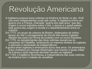 A Inglaterra possuía treze colónias na América do Norte no séc. XVIII
que eram independentes umas das outras. A Inglaterra entrou em
guerra com a França, chamada „‟guerra dos sete anos‟‟ que deu
origem a novos impostos sobre o chá, o açúcar e o papel selado,
esta guerra deu origem à revolta e o desentendimento entre os
colonos.
Em 1773, um grupo de colonos de Boston, disfarçados de índios,
lançou ao mar o carregamento de chá de três navios ingleses
(Boston tea party) em forma de protesto com os novos impostos.
Em 1776, os representantes das treze colónias reunem-se no
congresso de Filadélfia, reclamando os mesmos direitos do ingleses
e aprovam a declaração da independência.
A guerra entre ingleses e americanos durou seis anos. Os americanos
eram chefiados por George Washington que tiveram a ajuda militar
da França e após algumas derrotas vencem os ingleses.
Em 1783, s Inglaterra reconheceu a independência das suas colónias
da América com o tratado de versalhes.
 