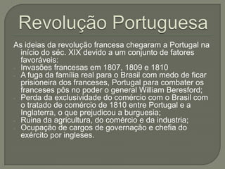As ideias da revolução francesa chegaram a Portugal na
início do séc. XIX devido a um conjunto de fatores
favoráveis:
- Invasões francesas em 1807, 1809 e 1810
- A fuga da família real para o Brasil com medo de ficar
prisioneira dos franceses, Portugal para combater os
franceses pôs no poder o general William Beresford;
- Perda da exclusividade do comércio com o Brasil com
o tratado de comércio de 1810 entre Portugal e a
Inglaterra, o que prejudicou a burguesia;
- Ruina da agricultura, do comércio e da industria;
- Ocupação de cargos de governação e chefia do
exército por ingleses.
 
