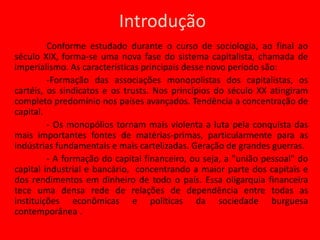 Introdução	Conforme estudado durante o curso de sociologia, ao final ao século XIX, forma-se uma nova fase do sistema capitalista, chamada de imperialismo. As características principais desse novo período são:	-Formação das associações monopolistas dos capitalistas, os cartéis, os sindicatos e os trusts. Nos princípios do século XX atingiram completo predomínio nos países avançados. Tendência a concentração de capital.- Os monopólios tornam mais violenta a luta pela conquista das mais importantes fontes de matérias-primas, particularmente para as indústrias fundamentais e mais cartelizadas. Geração de grandes guerras.-A formação do capital financeiro, ou seja, a "união pessoal" do capital industrial e bancário,  concentrando a maior parte dos capitais e dos rendimentos em dinheiro de todo o país. Essa oligarquia financeira tece uma densa rede de relações de dependência entre todas as instituições econômicas e políticas da sociedade burguesa contemporânea .