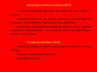 - Revolução soviética na Rússia (1917)- A grande revolução socialista do século XX (que abalou o mundo).	- Estabelecimento de um estado proletário; expropriação da burguesia e latifundiários; internacionalismo proletário.		- A partir de 1928 estabelecimento da “grande virada”, gradual e constante distanciamento  do marxismo (início do imperialismo soviético - stalinismo).			- Tratado de Versalhes (1919)- Alemanha perdeu territórios para países vizinhos e em suas colônias.- Pesadas indenizações financeiras.- Restrições militares.