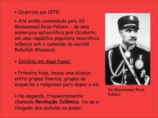    Ocorrida em 1979;    Até então comandado pelo Xá Mohammad Reza Pahlevi - de uma monarquia autocrática pró-Ocidente, em uma república populista teocrática islâmica sob o comando do aiatolá Ruhollah Khomeini;    Dividida em duas fases:    Primeira fase, houve uma aliança entre grupos liberais, grupos de esquerda e religiosos para depor o xá;     Na segunda, freqüentemente chamada  Revolução Islâmica , viu-se a chegada dos aiatolás ao poder.   Xá Mohammad Reza Pahlevi 