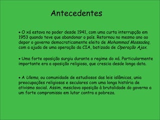 Antecedentes    O xá estava no poder desde 1941, com uma curta interrupção em 1953 quando teve que abandonar o país. Retornou no mesmo ano ao depor o governo democraticamente eleito de  Mohammad Mossadeq , com a ajuda de uma operação da CIA, batizada de  Operação Ajax .    Uma forte oposição surgiu durante o regime do xá. Particularmente importante era a oposição religiosa, que crescia desde longa data.     A  Ulema , ou comunidade de estudiosos das leis islâmicas, unia preocupações religiosas e seculares com uma longa história de ativismo social. Assim, mesclava oposição à brutalidade do governo a um forte compromisso em lutar contra a pobreza.  