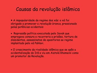 Causas da revolução islâmica    A impopularidade do regime dos xás: o xá foi obrigado a promover a  revolução branca , pressionado pelas potências ocidentais     Repressão política executada pelo Savak que empregava censura e recorreria a prisões, tortura de dissidentes, assassinatos de opositores ao regime implantado pelo xá Pahlavi.     O crescimento da rivalidade islâmica que se opôs a ocidentalização do Irã e viu em Aiatolá Khomeini como um promotor da Revolução.  