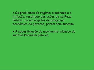    Os problemas do regime: a pobreza e a inflação, resultado das ações do xá Reza Pahlavi, foram objetos de programa econômico do governo, porém sem sucesso.    A subestimação do movimento islâmico do Aiatolá Khomeini pelo xá.   