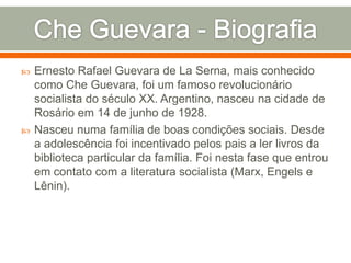 Che Guevara - BiografiaErnesto Rafael Guevara de La Serna, mais conhecido como Che Guevara, foi um famoso revolucionário socialista do século XX. Argentino, nasceu na cidade de Rosário em 14 de junho de 1928.Nasceu numa família de boas condições sociais. Desde a adolescência foi incentivado pelos pais a ler livros da biblioteca particular da família. Foi nesta fase que entrou em contato com a literatura socialista (Marx, Engels e Lênin).
