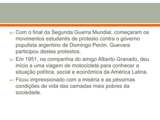 Com o final da Segunda Guerra Mundial, começaram os movimentos estudantis de protesto contra o governo populista argentino de Domingo Perón. Guevara participou destes protestos. Em 1951, na companhia do amigo Alberto Granado, deu início a uma viagem de motocicleta para conhecer a situação política, social e econômica da América Latina. Ficou impressionado com a miséria e as péssimas condições de vida das camadas mais pobres da sociedade. 