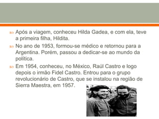 Após a viagem, conheceu Hilda Gadea, e com ela, teve a primeira filha, Hildita. No ano de 1953, formou-se médico e retornou para a Argentina. Porém, passou a dedicar-se ao mundo da política. Em 1954, conheceu, no México, Raúl Castro e logo depois o irmão Fidel Castro. Entrou para o grupo revolucionário de Castro, que se instalou na região de Sierra Maestra, em 1957.