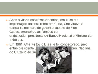 Após a vitória dos revolucionários, em 1959 e a implantação do socialismo em Cuba, Che Guevara tornou-se membro do governo cubano de Fidel Castro, exercendo as funções de embaixador, presidente do Banco Nacional e Ministro da Indústria.Em 1961, Che visitou o Brasil e foi condecorado, pelo então presidente Jânio Quadros, com a Ordem Nacional do Cruzeiro do Sul.