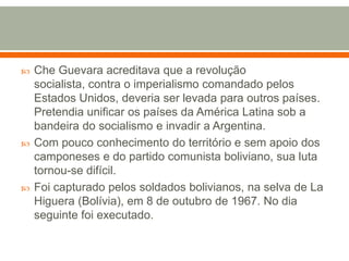 Che Guevara acreditava que a revolução socialista, contra o imperialismo comandado pelos Estados Unidos, deveria ser levada para outros países. Pretendia unificar os países da América Latina sob a bandeira do socialismo e invadir a Argentina.Com pouco conhecimento do território e sem apoio dos camponeses e do partido comunista boliviano, sua luta tornou-se difícil. Foi capturado pelos soldados bolivianos, na selva de La Higuera (Bolívia), em 8 de outubro de 1967. No dia seguinte foi executado.