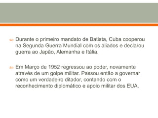 Durante o primeiro mandato de Batista, Cuba cooperou na Segunda Guerra Mundial com os aliados e declarou guerra ao Japão, Alemanha e Itália.Em Março de 1952 regressou ao poder, novamente através de um golpe militar. Passou então a governar como um verdadeiro ditador, contando com o reconhecimento diplomático e apoio militar dos EUA. 