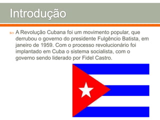 IntroduçãoA Revolução Cubana foi um movimento popular, que derrubou o governo do presidente Fulgêncio Batista, em janeiro de 1959. Com o processo revolucionário foi implantado em Cuba o sistema socialista, com o governo sendo liderado por Fidel Castro.