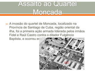 Assalto ao Quartel MoncadaA invasão do quartel de Moncada, localizado na Província de Santiago de Cuba, região oriental da ilha, foi a primeira ação armada liderada pelos irmãos Fidel e Raúl Castro contra o ditador Fulgêncio Baptista, e ocorreu em 26 de julho de 1953.