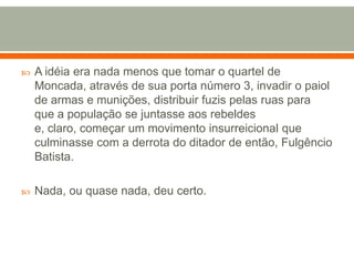 A idéia era nada menos que tomar o quartel de Moncada, através de sua porta número 3, invadir o paiol de armas e munições, distribuir fuzis pelas ruas para que a população se juntasse aos rebeldes e, claro, começar um movimento insurreicional que culminasse com a derrota do ditador de então, Fulgêncio Batista.Nada, ou quase nada, deu certo.