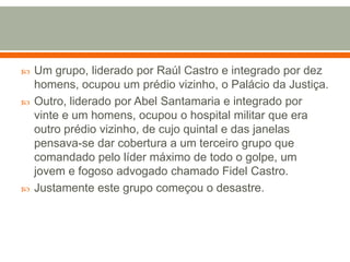 Um grupo, liderado por Raúl Castro e integrado por dez homens, ocupou um prédio vizinho, o Palácio da Justiça. Outro, liderado por Abel Santamaria e integrado por vinte e um homens, ocupou o hospital militar que era outro prédio vizinho, de cujo quintal e das janelas pensava-se dar cobertura a um terceiro grupo que comandado pelo líder máximo de todo o golpe, um jovem e fogoso advogado chamado Fidel Castro. Justamente este grupo começou o desastre.