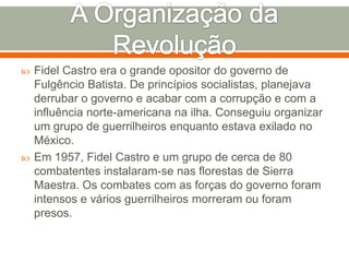 A Organização da RevoluçãoFidel Castro era o grande opositor do governo de Fulgêncio Batista. De princípios socialistas, planejava derrubar o governo e acabar com a corrupção e com a influência norte-americana na ilha. Conseguiu organizar um grupo de guerrilheiros enquanto estava exilado no México.Em 1957, Fidel Castro e um grupo de cerca de 80 combatentes instalaram-se nas florestas de Sierra Maestra. Os combates com as forças do governo foram intensos e vários guerrilheiros morreram ou foram presos. 
