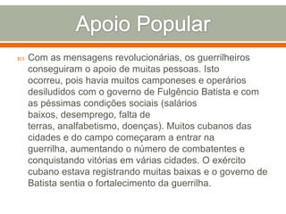 Apoio PopularCom as mensagens revolucionárias, os guerrilheiros conseguiram o apoio de muitas pessoas. Isto ocorreu, pois havia muitos camponeses e operários desiludidos com o governo de Fulgêncio Batista e com as péssimas condições sociais (salários baixos, desemprego, falta de terras, analfabetismo, doenças). Muitos cubanos das cidades e do campo começaram a entrar na guerrilha, aumentando o número de combatentes e conquistando vitórias em várias cidades. O exército cubano estava registrando muitas baixas e o governo de Batista sentia o fortalecimento da guerrilha.