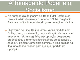 A Tomada do Poder e o SocialismoNo primeiro dia de janeiro de 1959, Fidel Castro e os revolucionários tomaram o poder em Cuba. Fulgêncio Batista e muitos integrantes do governo fugiram da ilha.O governo de Fidel Castro tomou várias medidas em Cuba, como, por exemplo, nacionalização de bancos e empresas, reforma agrária, expropriação de grandes propriedades e reformas nos sistemas de educação e saúde. O Partido Comunista dominou a vida política na ilha, não dando espaço para qualquer partido de oposição.