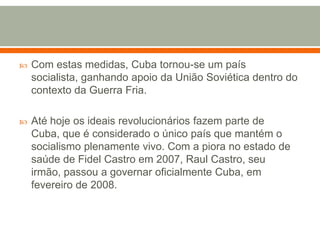 Com estas medidas, Cuba tornou-se um país socialista, ganhando apoio da União Soviética dentro do contexto da Guerra Fria.Até hoje os ideais revolucionários fazem parte de Cuba, que é considerado o único país que mantém o socialismo plenamente vivo. Com a piora no estado de saúde de Fidel Castro em 2007, Raul Castro, seu irmão, passou a governar oficialmente Cuba, em fevereiro de 2008.