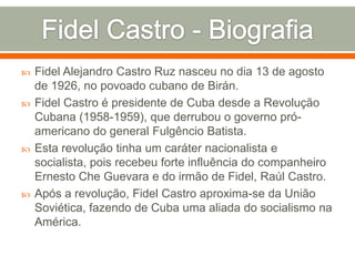 Fidel Castro - BiografiaFidel Alejandro Castro Ruz nasceu no dia 13 de agosto de 1926, no povoado cubano de Birán.Fidel Castro é presidente de Cubadesde a Revolução Cubana (1958-1959), que derrubou o governo pró-americano do general Fulgêncio Batista. Esta revolução tinha um caráter nacionalista e socialista, pois recebeu forte influência do companheiro Ernesto Che Guevara e do irmão de Fidel, Raúl Castro.Após a revolução, Fidel Castro aproxima-se da União Soviética, fazendo de Cuba uma aliada do socialismo na América. 