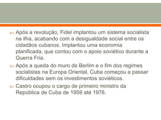 Após a revolução, Fidel implantou um sistema socialista na ilha, acabando com a desigualdade social entre os cidadãos cubanos. Implantou uma economia planificada, que contou com o apoio soviético durante a Guerra Fria. Após a queda do muro de Berlim e o fim dos regimes socialistas na Europa Oriental, Cuba começou a passar dificuldades sem os investimentos soviéticos. Castro ocupou o cargo de primeiro ministro da República de Cuba de 1959 até 1976.