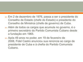 Em 2 de dezembro de 1976, passa a ser o presidente do Conselho de Estado (chefe do Estado) e presidente do Conselho de Ministros (chefe de governo) de Cuba. Além de todos os cargos que acumula no governo, é o primeiro secretário do Partido Comunista Cubano desde a fundação em 1965. Após 49 anos no poder, em 19 de fevereiro de 2008, Fidel Castro anunciou sua renúncia ao cargo de presidente de Cuba e à chefia do Partido Comunista Cubano.