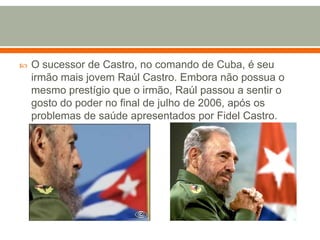 O sucessor de Castro, no comando de Cuba, é seu irmão mais jovem Raúl Castro. Embora não possua o mesmo prestígio que o irmão, Raúl passou a sentir o gosto do poder no final de julho de 2006, após os problemas de saúde apresentados por Fidel Castro.