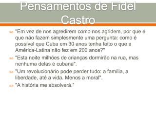 Pensamentos de Fidel Castro"Em vez de nos agredirem como nos agridem, por que é que não fazem simplesmente uma pergunta: como é possível que Cuba em 30 anos tenha feito o que a América-Latina não fez em 200 anos?" "Esta noite milhões de crianças dormirão na rua, mas nenhuma delas é cubana". "Um revolucionário pode perder tudo: a família, a liberdade, até a vida. Menos a moral"."A história me absolverá." 