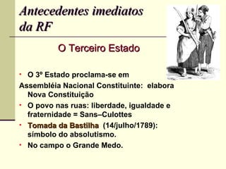 Antecedentes imediatos
da RF
          O Terceiro Estado

• O 3º Estado proclama-se em
Assembléia Nacional Constituinte: elabora
  Nova Constituição
• O povo nas ruas: liberdade, igualdade e
  fraternidade = Sans–Culottes
• Tomada da Bastilha (14/julho/1789):
  símbolo do absolutismo.
• No campo o Grande Medo.
 