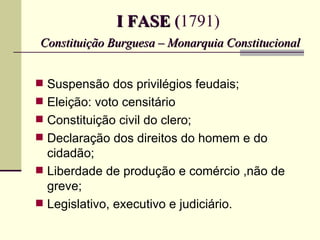 I FASE (1791)
Constituição Burguesa – Monarquia Constitucional


 Suspensão dos privilégios feudais;
 Eleição: voto censitário
 Constituição civil do clero;
 Declaração dos direitos do homem e do
  cidadão;
 Liberdade de produção e comércio ,não de
  greve;
 Legislativo, executivo e judiciário.
 