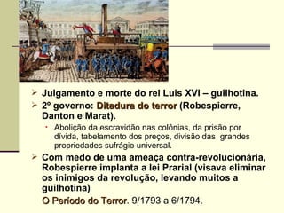  Julgamento e morte do rei Luis XVI – guilhotina.
 2º governo: Ditadura do terror (Robespierre,
  Danton e Marat).
   •   Abolição da escravidão nas colônias, da prisão por
       dívida, tabelamento dos preços, divisão das grandes
       propriedades sufrágio universal.
 Com medo de uma ameaça contra-revolucionária,
  Robespierre implanta a lei Prarial (visava eliminar
  os inimigos da revolução, levando muitos a
  guilhotina)
  O Período do Terror. 9/1793 a 6/1794.
               Terror
 