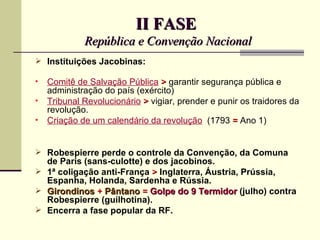 II FASE
             República e Convenção Nacional
 Instituições Jacobinas:

•   Comitê de Salvação Pública > garantir segurança pública e
    administração do país (exército)
•   Tribunal Revolucionário > vigiar, prender e punir os traidores da
    revolução.
•   Criação de um calendário da revolução (1793 = Ano 1)


 Robespierre perde o controle da Convenção, da Comuna
  de Paris (sans-culotte) e dos jacobinos.
 1ª coligação anti-França > Inglaterra, Áustria, Prússia,
  Espanha, Holanda, Sardenha e Rússia.
 Girondinos + Pântano = Golpe do 9 Termidor (julho) contra
  Robespierre (guilhotina).
 Encerra a fase popular da RF.
 