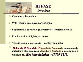 III FASE
                           Diretório
 Continua a República


 Voto censitário – nova constituição


 Legislativo e executivo (5 diretores) - Diretório 1795-99


 Elimina as instituições jacobinas


 Tensão social e corrupção - contra-revolução

    Golpe de 18 Brumário  >  Napoleão Bonaparte apoiado pelo
    exército e alta burguesia derruba o Diretório e estabelece o
    Consulado.   Era Napoleônica > (1799-1815)
 