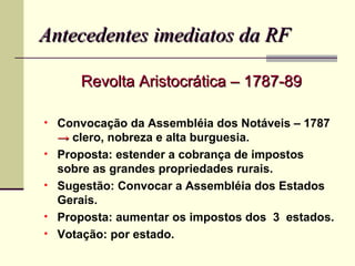 Antecedentes imediatos da RF

       Revolta Aristocrática – 1787-89

• Convocação da Assembléia dos Notáveis – 1787
    → clero, nobreza e alta burguesia.
•   Proposta: estender a cobrança de impostos
    sobre as grandes propriedades rurais.
•   Sugestão: Convocar a Assembléia dos Estados
    Gerais.
•   Proposta: aumentar os impostos dos 3 estados.
•   Votação: por estado.
 