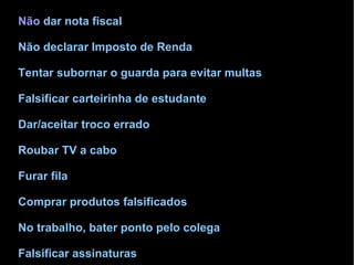 •Não dar nota fiscal 
•Não declarar Imposto de Renda 
•Tentar subornar o guarda para evitar multas 
•Falsificar carteirinha de estudante 
•Dar/aceitar troco errado 
•Roubar TV a cabo 
•Furar fila 
•Comprar produtos falsificados 
•No trabalho, bater ponto pelo colega 
•Falsificar assinaturas 
 