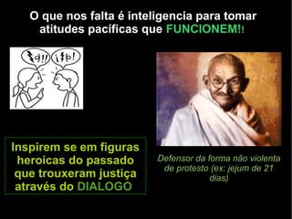 O que nos falta é inteligencia para tomar 
atitudes pacíficas que FUNCIONEM!! 
DISCUSSÃO DE CRIANÇA 
Defensor da forma não violenta 
de protesto (ex: jejum de 21 
dias) 
Inspirem se em figuras 
heroicas do passado 
que trouxeram justiça 
através do DIALOGOO 
 