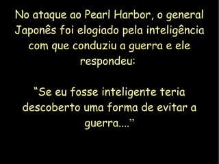 No ataque ao Pearl Harbor, o general 
Japonês foi elogiado pela inteligência 
com que conduziu a guerra e ele 
respondeu: 
“Se eu fosse inteligente teria 
descoberto uma forma de evitar a 
guerra....” 
 