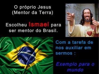 O próprio Jesus 
(Mentor da Terra) 
Escolheu Ismael para 
ser mentor do Brasil. 
Com a tarefa de 
nos auxiliar em 
sermos : 
Exemplo para o 
mundo 
 