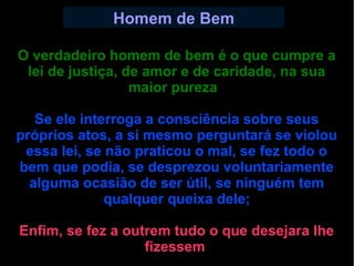 Homem de Bem 
O verdadeiro homem de bem é o que cumpre a 
lei de justiça, de amor e de caridade, na sua 
maior pureza. 
Se ele interroga a consciência sobre seus 
próprios atos, a si mesmo perguntará se violou 
essa lei, se não praticou o mal, se fez todo o 
bem que podia, se desprezou voluntariamente 
alguma ocasião de ser útil, se ninguém tem 
qualquer queixa dele; 
Enfim, se fez a outrem tudo o que desejara lhe 
fizessem. 
 